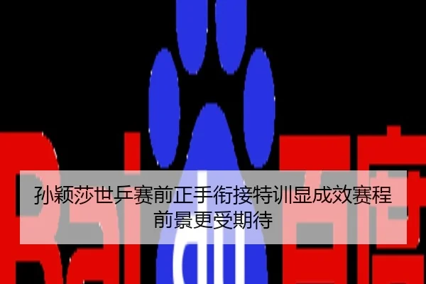 孙颖莎世乒赛前正手衔接特训显成效赛程前景更受期待