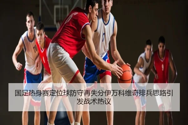 国足热身赛定位球防守再失分伊万科维奇排兵思路引发战术热议